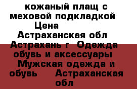 кожаный плащ с меховой подкладкой › Цена ­ 10 000 - Астраханская обл., Астрахань г. Одежда, обувь и аксессуары » Мужская одежда и обувь   . Астраханская обл.